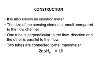 CONSTRUCTION
• It is also known as insertion meter
• The size of the sensing element is small compared
to the flow channel
• One tube is perpendicular to the flow direction and
the other is parallel to the flow
• Two tubes are connected to the manometer
2g∆Hp = U2
 