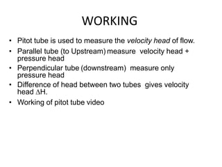 WORKING
• Pitot tube is used to measure the velocity head of flow.
• Parallel tube (to Upstream) measure velocity head +
pressure head
• Perpendicular tube (downstream) measure only
pressure head
• Difference of head between two tubes gives velocity
head ∆H.
• Working of pitot tube video
 
