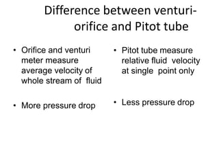 Difference between venturi-
orifice and Pitot tube
• Orifice and venturi
meter measure
average velocity of
whole stream of fluid
• More pressure drop
• Pitot tube measure
relative fluid velocity
at single point only
• Less pressure drop
 