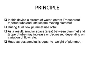 PRINCIPLE
 In this device a stream of water enters Transparent
tapered tube and strikes the moving plummet
 During fluid flow plummet rise orfall
 As a result, annular space(area) between plummet and
tapperd tube may increase or decrease, depending on
variation of flow rate.
 Head across annulus is equal to weight of plummet.
 
