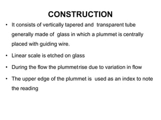 CONSTRUCTION
• It consists of vertically tapered and transparent tube
generally made of glass in which a plummet is centrally
placed with guiding wire.
• Linear scale is etched on glass
• During the flow the plummetrise due to variation in flow
• The upper edge of the plummet is used as an index to note
the reading
 