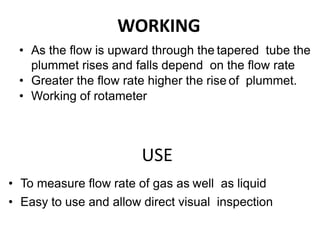 WORKING
• As the flow is upward through the tapered tube the
plummet rises and falls depend on the flow rate
• Greater the flow rate higher the rise of plummet.
• Working of rotameter
USE
• To measure flow rate of gas as well as liquid
• Easy to use and allow direct visual inspection
 