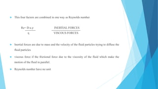  This four factors are combined in one way as Reynolds number
Re= D u ρ INERTIAL FORCES
ƞ VISCOUS FORCES
 Inertial forces are due to mass and the velocity of the fluid particles trying to diffuse the
fluid particles
 viscous force if the frictional force due to the viscosity of the fluid which make the
motion of the fluid in parallel.
 Reynolds number have no unit
 