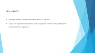 APPLICATIONS
 Reynolds number is used to predict the nature of the flow
 Stocks law equation is modified to include Reynolds number to study the rate of
sedimentation in suspension
 
