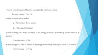 At point a one kilogram of liquid is assumed to be entering at point a,
Pressure energy = Pa /g ρA
Where Pa = Pressure at point a
g = Acceleration due to gravity
ρA = Density of the liquid
Potential energy of a body is defined as the energy possessed by the body by the virtue of its
position-
Potential energy = XA
Kinetic energy of a body is defined as the energy possessed by the body by virtue of its motion,
kinetic energy = UA2 / 2g
 