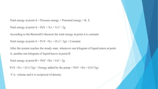 Total energy at point A = Pressure energy + Potential energy + K. E
Total energy at point A = PaV + XA + UA2 / 2g
According to the Bernoulli's theorem the total energy at point A is constant
Total energy at point A = PAV +XA + (UA2 / 2g) = Constant
After the system reaches the steady state, whenever one kilogram of liquid enters at point
A, another one kilogram of liquid leaves at point B
Total energy at point B = PBV +XB + UB2 / 2g
PAV +XA + (UA2/2g) + Energy added by the pump = PBV +XB + (UB2/2g)
V is volume and it is reciprocal of density.
 