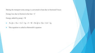 During the transport some energy is converted to heat due to frictional Forces
Energy loss due to friction in the line = F
Energy added by pump = W
 Pa /ρ A +XA + UA2 / 2g – F + W = PB /ρ B +XB + UB2 / 2g
 This equation is called as Bernoulli's equation
 