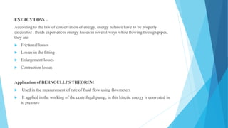 ENERGY LOSS –
According to the law of conservation of energy, energy balance have to be properly
calculated . fluids experiences energy losses in several ways while flowing through pipes,
they are
 Frictional losses
 Losses in the fitting
 Enlargement losses
 Contraction losses
Application of BERNOULLI'S THEOREM
 Used in the measurement of rate of fluid flow using flowmeters
 It applied in the working of the centrifugal pump, in this kinetic energy is converted in
to pressure
 