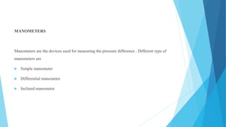 MANOMETERS
Manometers are the devices used for measuring the pressure difference . Different type of
manometers are
 Simple manometer
 Differential manometer
 Inclined manometer
 