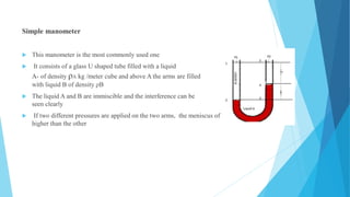 Simple manometer
 This manometer is the most commonly used one
 It consists of a glass U shaped tube filled with a liquid
A- of density ρA kg /meter cube and above A the arms are filled
with liquid B of density ρB
 The liquid A and B are immiscible and the interference can be
seen clearly
 If two different pressures are applied on the two arms, the meniscus of the one liquid will be
higher than the other
 