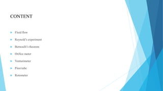 CONTENT
 Fluid flow
 Reynold’s experiment
 Bernoulli’s theorem
 Orifice meter
 Venturimeter
 Pitot tube
 Rotometer
 