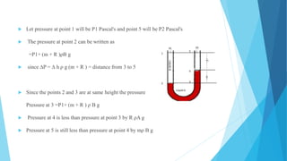  Let pressure at point 1 will be P1 Pascal's and point 5 will be P2 Pascal's
 The pressure at point 2 can be written as
=P1+ (m + R )ρB g
 since ∆P = ∆ h ρ g (m + R ) = distance from 3 to 5
 Since the points 2 and 3 are at same height the pressure
Pressure at 3 =P1+ (m + R ) ρ B g
 Pressure at 4 is less than pressure at point 3 by R ρA g
 Pressure at 5 is still less than pressure at point 4 by mρ B g
 