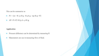 This can be summarise as
 P1 + (m + R ) ρ B g - R ρA g - mρ B g= P2
 ∆P= P1-P2=R (ρ A- ρ B )g
Application
 Pressure difference can be determined by measuring R
 Manometers are use in measuring flow of fluid.
 