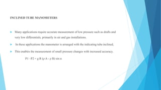 INCLINED TUBE MANOMETERS
 Many applications require accurate measurement of low pressure such as drafts and
very low differentials, primarily in air and gas installations.
 In these applications the manometer is arranged with the indicating tube inclined,
 This enables the measurement of small pressure changes with increased accuracy.
P1 –P2 = g R (ρ A - ρ B) sin α
 