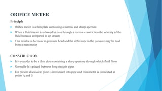 ORIFICE METER
Principle
 Orifice meter is a thin plate containing a narrow and sharp aperture.
 When a fluid stream is allowed to pass through a narrow constriction the velocity of the
fluid increase compared to up stream
 This results in decrease in pressure head and the difference in the pressure may be read
from a manometer
CONSTRUCTION
 It is consider to be a thin plate containing a sharp aperture through which fluid flows
 Normally it is placed between long straight pipes
 For present discussion plate is introduced into pipe and manometer is connected at
points A and B
 