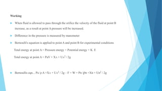 Working
 When fluid is allowed to pass through the orifice the velocity of the fluid at point B
increase, as a result at point A pressure will be increased.
 Difference in the pressure is measured by manometer
 Bernoulli's equation is applied to point A and point B for experimental conditions
Total energy at point A = Pressure energy + Potential energy + K. E
Total energy at point A = PaV + XA + UA2 / 2g
 Bernoullis eqn... Pa /ρ A +XA + UA2 / 2g – F + W = PB /ρB +XB + UB2 / 2g
 