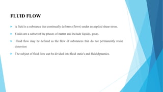 FLUID FLOW
 A fluid is a substance that continually deforms (flows) under an applied shear stress.
 Fluids are a subset of the phases of matter and include liquids, gases.
 Fluid flow may be defined as the flow of substances that do not permanently resist
distortion
 The subject of fluid flow can be divided into fluid static's and fluid dynamics.
 