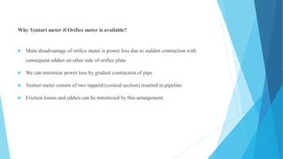 Why Venturi meter if Orifice meter is available?
 Main disadvantage of orifice meter is power loss due to sudden contraction with
consequent eddies on other side of orifice plate
 We can minimize power loss by gradual contraction of pipe
 Venturi meter consist of two tapperd (conical section) inserted in pipeline
 Friction losses and eddies can be minimized by this arrangement.
 