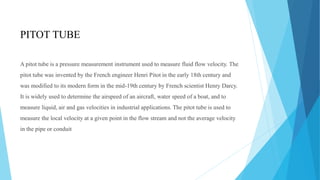 PITOT TUBE
A pitot tube is a pressure measurement instrument used to measure fluid flow velocity. The
pitot tube was invented by the French engineer Henri Pitot in the early 18th century and
was modified to its modern form in the mid-19th century by French scientist Henry Darcy.
It is widely used to determine the airspeed of an aircraft, water speed of a boat, and to
measure liquid, air and gas velocities in industrial applications. The pitot tube is used to
measure the local velocity at a given point in the flow stream and not the average velocity
in the pipe or conduit
 