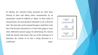 In industry, the velocities being measured are often those
flowing in ducts and tubing where measurements by an
anemometer would be difficult to obtain. In these kinds of
measurements, the most practical instrument to use is the pitot
tube. The pitot tube can be inserted through a small hole in the
duct with the pitot connected to a U-tube water gauge or some
other differential pressure gauge for determining the velocity
inside the ducted wind tunnel. One use of this technique is to
determine the volume of air that is being delivered to a
conditioned space.
 