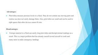 Advantages:
 Pitot tubes measure pressure levels in a fluid. They do not contain any moving parts and
routine use does not easily damage them. Also, pitot tubes are small and can be used in
tight spaces that other devices cannot fit into.
Disadvantages:
 Foreign material in a fluid can easily clog pitot tubes and disrupt normal readings as a
result. This is a major problem that has already caused several aircraft to crash and
many more to make emergency landings
 