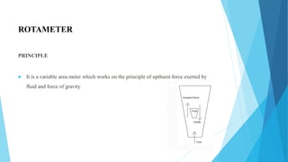 ROTAMETER
PRINCIPLE
 It is a variable area meter which works on the principle of upthurst force exerted by
fluid and force of gravity
 