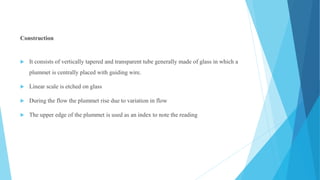 Construction
 It consists of vertically tapered and transparent tube generally made of glass in which a
plummet is centrally placed with guiding wire.
 Linear scale is etched on glass
 During the flow the plummet rise due to variation in flow
 The upper edge of the plummet is used as an index to note the reading
 