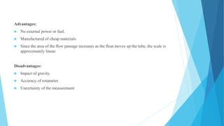 Advantages:
 No external power or fuel.
 Manufactured of cheap materials.
 Since the area of the flow passage increases as the float moves up the tube, the scale is
approximately linear.
Disadvantages:
 Impact of gravity.
 Accuracy of rotameter.
 Uncertainty of the measurement
 