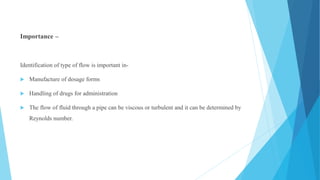 Importance –
Identification of type of flow is important in-
 Manufacture of dosage forms
 Handling of drugs for administration
 The flow of fluid through a pipe can be viscous or turbulent and it can be determined by
Reynolds number.
 