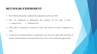 REYNOLDS EXPERIMENT
 Prof. Osborne Reynolds conducted the experiment in the year 1883.
 This was conducted to demonstrate the existence of two types of flow :-
1. Laminar Flow 2. Turbulent Flow
 Glass tube is connected to reservoir of water, rate of flow of water is adjusted by a
valve,
 A reservoir of colored solution is connected to one end of the glass tube with help of
nozzle. Colored solution is introduced into the nozzle as fine stream through jet tube.
 