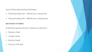 Types Of Flows Based On Reynold Number -
 If Reynold number, RN < 2000 the flow is laminar flow.
 If Reynold number, RN > 4000 the flow is turbulent flow.
REYNOLDS NUMBER
In Reynolds experiment the flow conditions are affected by-
 Diameter of pipe
 Average velocity
 Density of liquid
 Viscosity of the fluid
 
