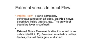 External versus Internal Flow
• Internal Flow - Flow is completely
confined/bounded on all sides. Eg: Pipe Flows,
blood flow inside arteries, etc.. The growth of
boundary layer is confined!
•
External Flow - Flow over bodies immersed in an
unbounded fluid Eg: flow over an airfoil or turbine
blades, channel flows, jets, and so on.
 