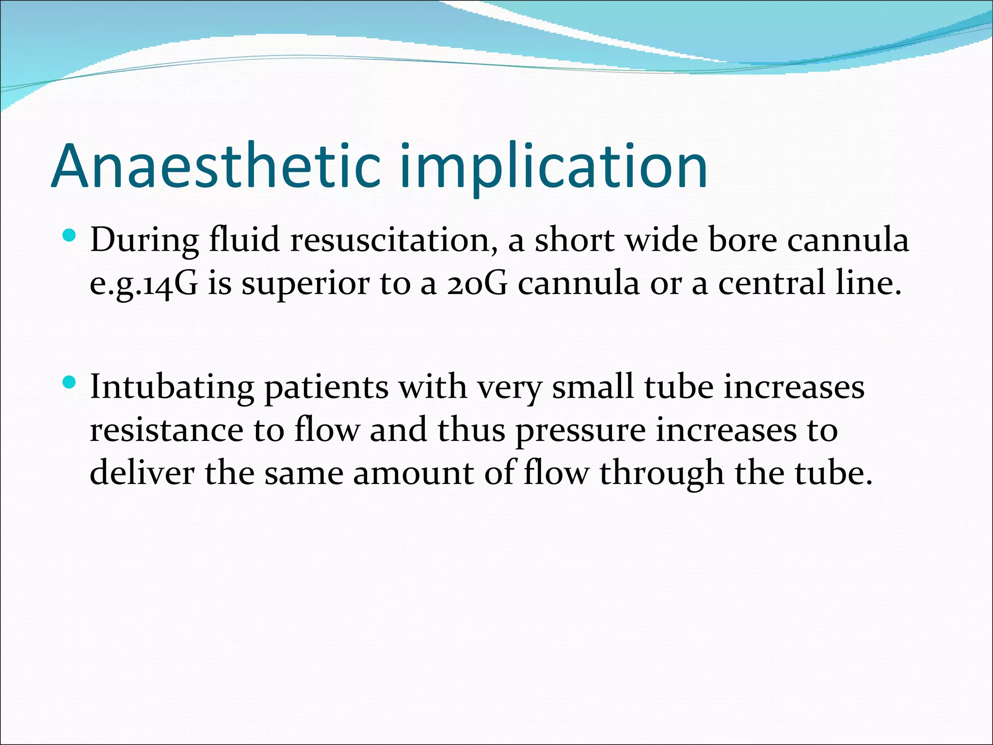 Anaesthetic implication
 During fluid resuscitation, a short wide bore cannula
 e.g.14G is superior to a 20G cannula or a central line.

 Intubating patients with very small tube increases
 resistance to flow and thus pressure increases to
 deliver the same amount of flow through the tube.
 