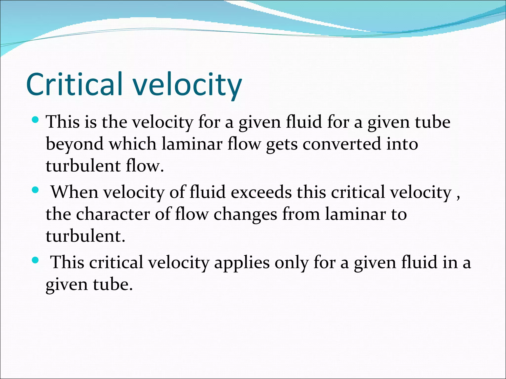 Critical velocity
 This is the velocity for a given fluid for a given tube
  beyond which laminar flow gets converted into
  turbulent flow.
 When velocity of fluid exceeds this critical velocity ,
  the character of flow changes from laminar to
  turbulent.
 This critical velocity applies only for a given fluid in a
  given tube.
 