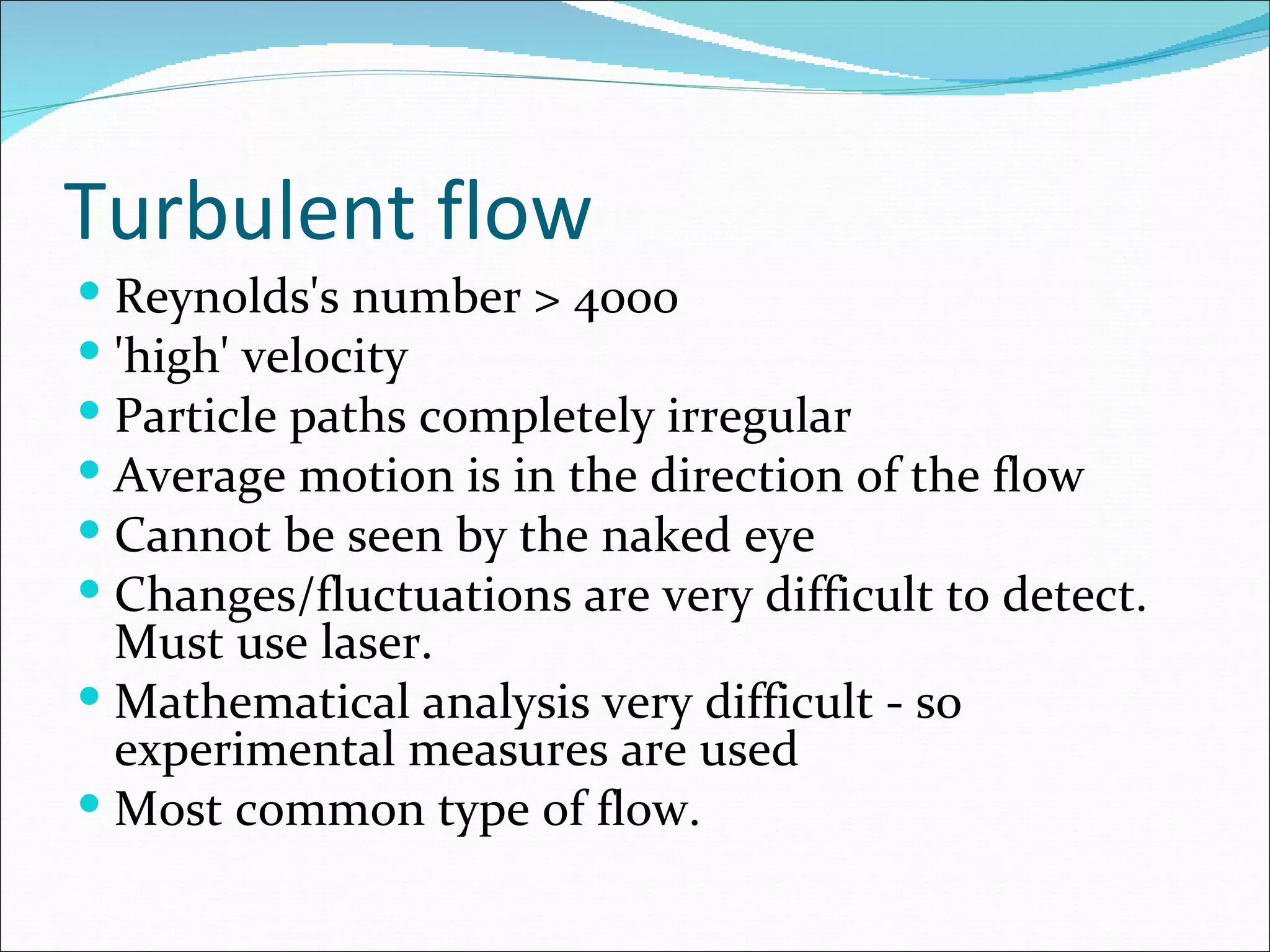 Turbulent flow
 Reynolds's number > 4000
 'high' velocity
 Particle paths completely irregular
 Average motion is in the direction of the flow
 Cannot be seen by the naked eye
 Changes/fluctuations are very difficult to detect.
  Must use laser.
 Mathematical analysis very difficult - so
  experimental measures are used
 Most common type of flow.
 