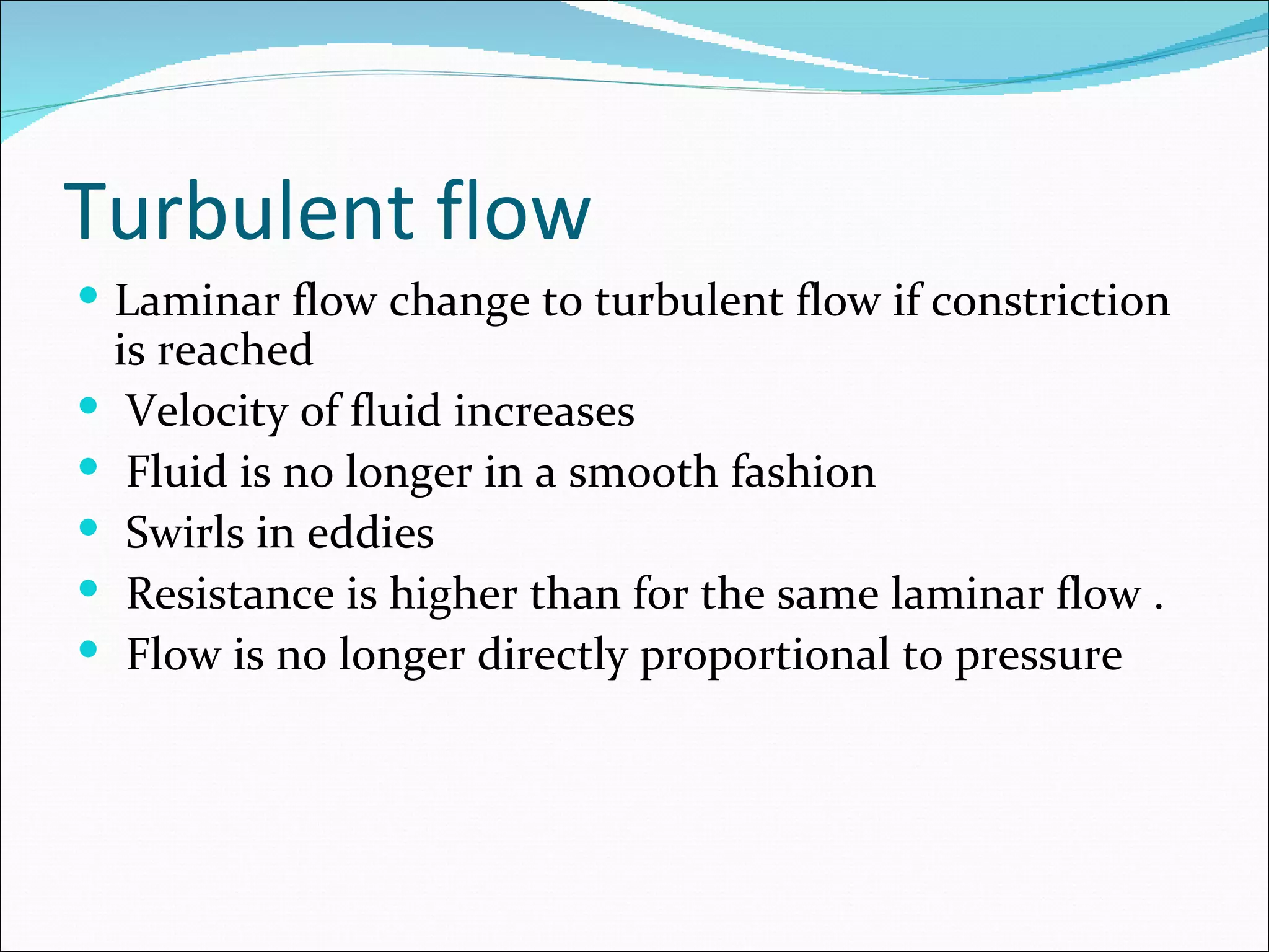 Turbulent flow
 Laminar flow change to turbulent flow if constriction
    is reached
    Velocity of fluid increases
    Fluid is no longer in a smooth fashion
    Swirls in eddies
    Resistance is higher than for the same laminar flow .
    Flow is no longer directly proportional to pressure
 