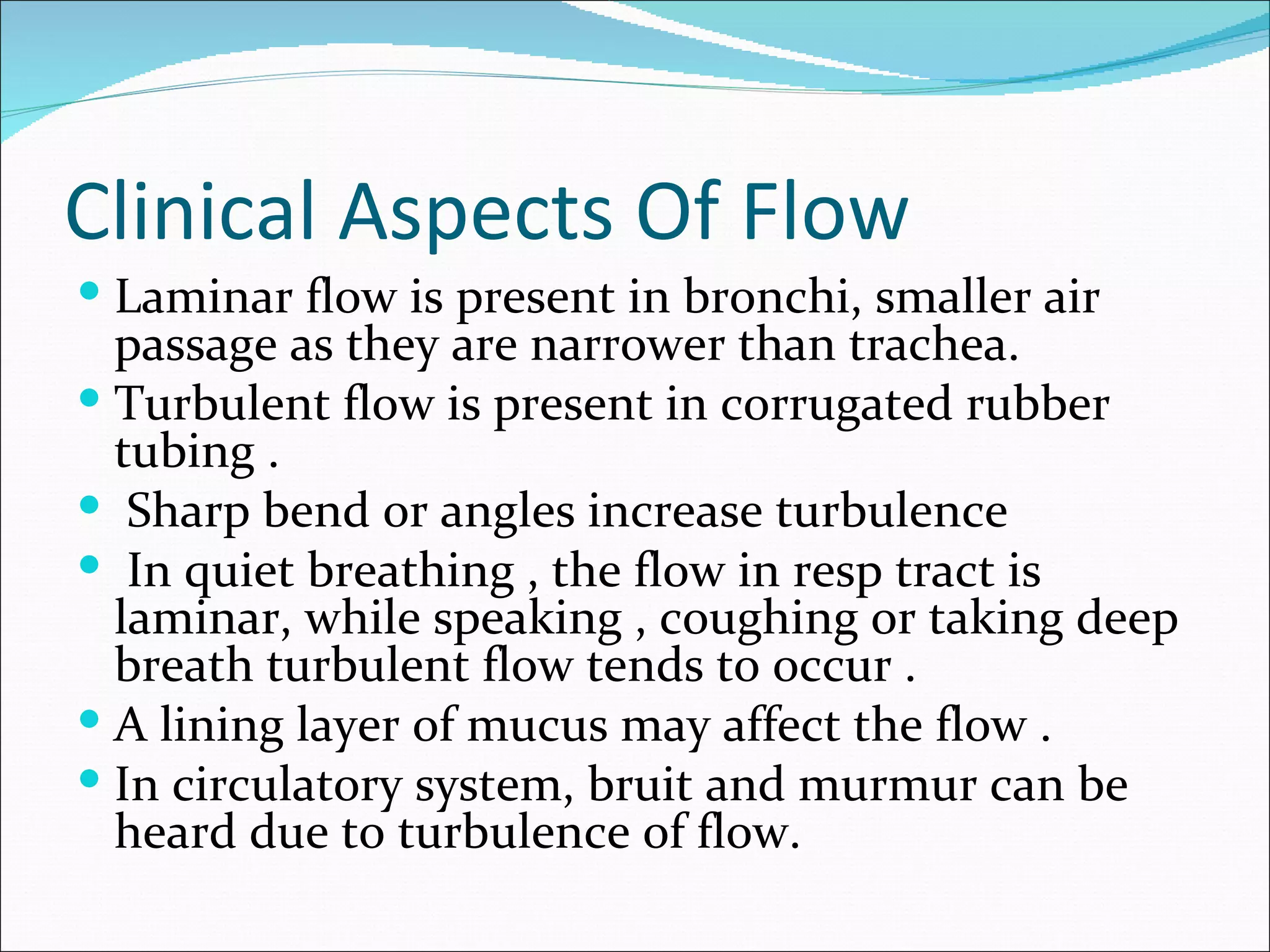 Clinical Aspects Of Flow
 Laminar flow is present in bronchi, smaller air
  passage as they are narrower than trachea.
 Turbulent flow is present in corrugated rubber
  tubing .
 Sharp bend or angles increase turbulence
 In quiet breathing , the flow in resp tract is
  laminar, while speaking , coughing or taking deep
  breath turbulent flow tends to occur .
 A lining layer of mucus may affect the flow .
 In circulatory system, bruit and murmur can be
  heard due to turbulence of flow.
 