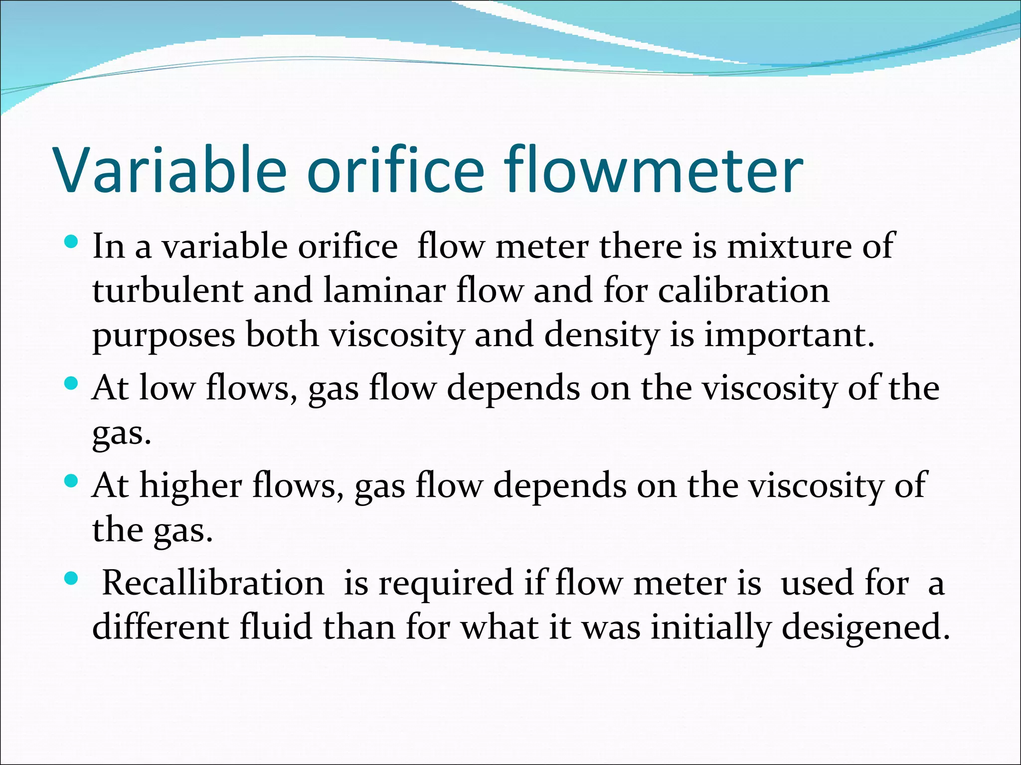 Variable orifice flowmeter
 In a variable orifice flow meter there is mixture of
  turbulent and laminar flow and for calibration
  purposes both viscosity and density is important.
 At low flows, gas flow depends on the viscosity of the
  gas.
 At higher flows, gas flow depends on the viscosity of
  the gas.
 Recallibration is required if flow meter is used for a
  different fluid than for what it was initially desigened.
 