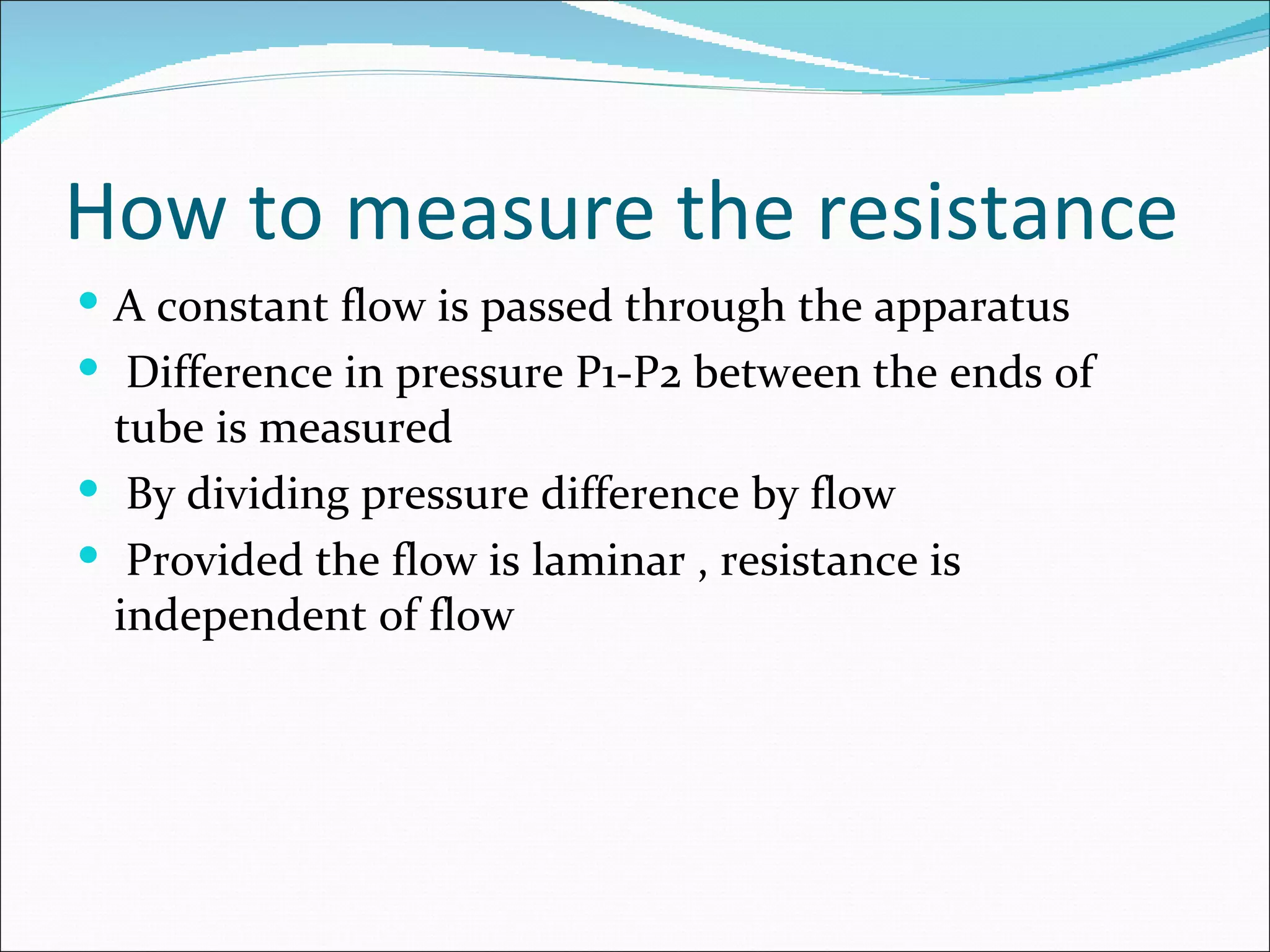How to measure the resistance
 A constant flow is passed through the apparatus
 Difference in pressure P1-P2 between the ends of
  tube is measured
 By dividing pressure difference by flow
 Provided the flow is laminar , resistance is
  independent of flow
 
