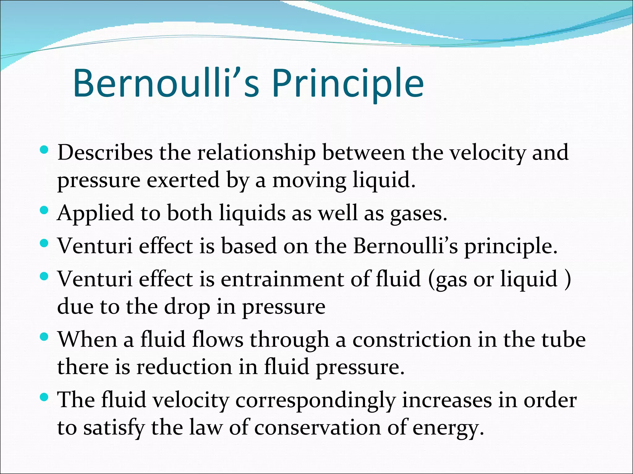 Bernoulli’s Principle
 Describes the relationship between the velocity and
    pressure exerted by a moving liquid.
   Applied to both liquids as well as gases.
   Venturi effect is based on the Bernoulli’s principle.
   Venturi effect is entrainment of fluid (gas or liquid )
    due to the drop in pressure
   When a fluid flows through a constriction in the tube
    there is reduction in fluid pressure.
   The fluid velocity correspondingly increases in order
    to satisfy the law of conservation of energy.
 