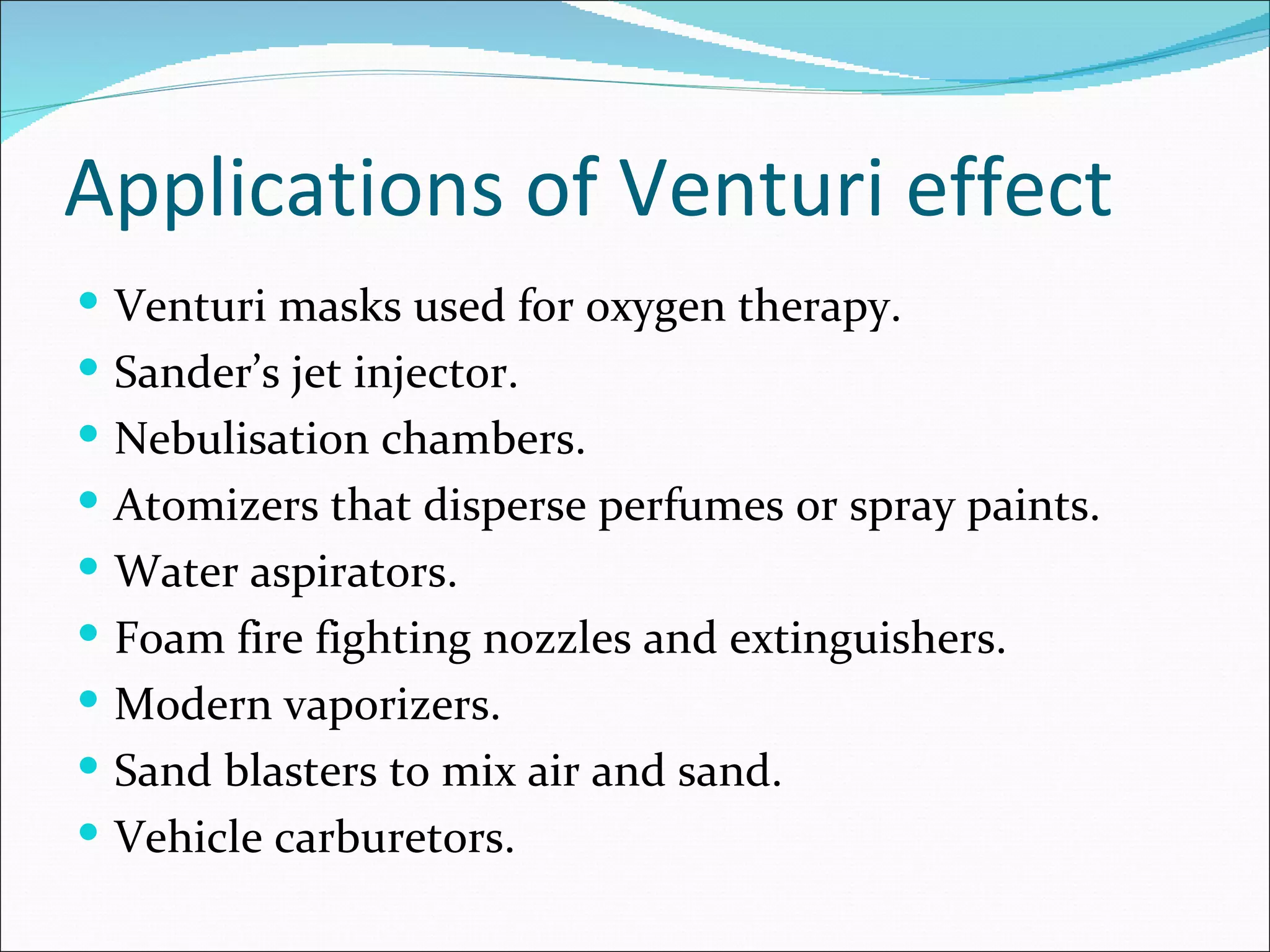 Applications of Venturi effect
 Venturi masks used for oxygen therapy.
 Sander’s jet injector.
 Nebulisation chambers.
 Atomizers that disperse perfumes or spray paints.
 Water aspirators.
 Foam fire fighting nozzles and extinguishers.
 Modern vaporizers.
 Sand blasters to mix air and sand.
 Vehicle carburetors.
 