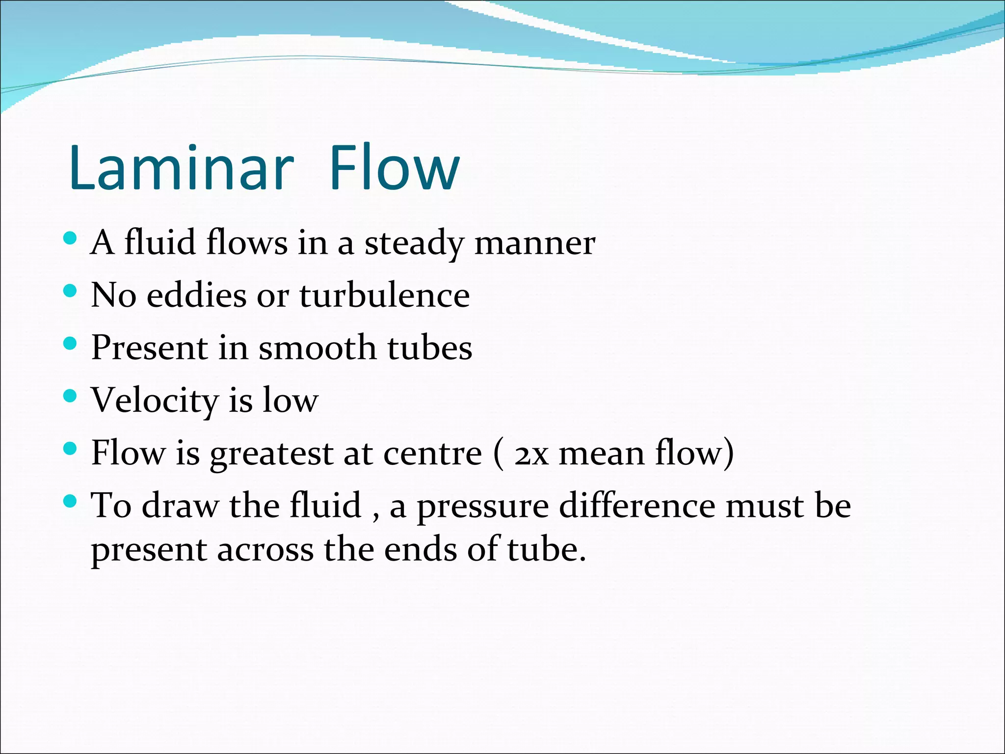 Laminar Flow
 A fluid flows in a steady manner
 No eddies or turbulence
 Present in smooth tubes
 Velocity is low
 Flow is greatest at centre ( 2x mean flow)
 To draw the fluid , a pressure difference must be
 present across the ends of tube.
 