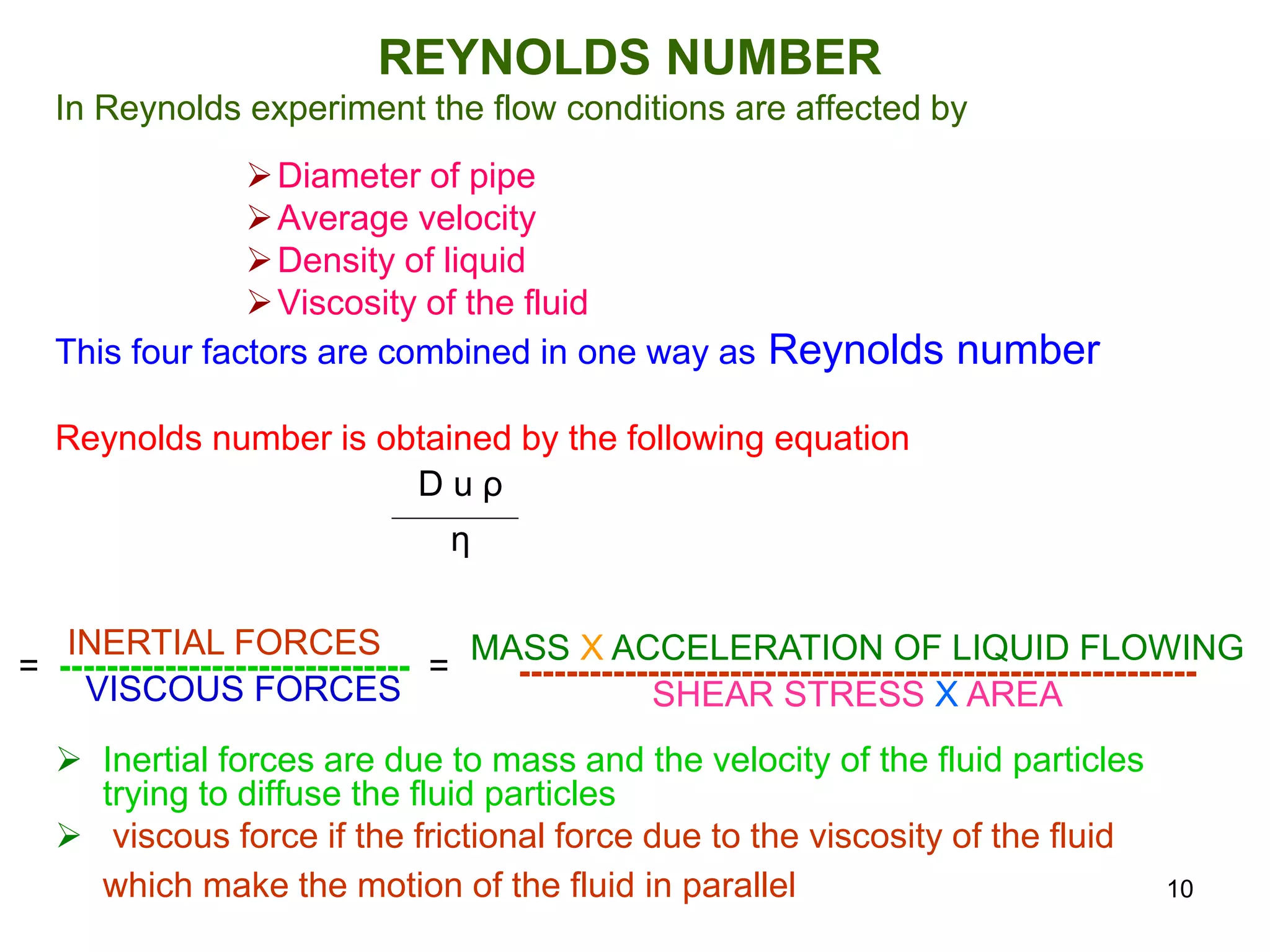 REYNOLDS NUMBER
In Reynolds experiment the flow conditions are affected by
Diameter of pipe
Average velocity
Density of liquid
Viscosity of the fluid
This four factors are combined in one way as Reynolds number
Reynolds number is obtained by the following equation
 Inertial forces are due to mass and the velocity of the fluid particles
trying to diffuse the fluid particles
 viscous force if the frictional force due to the viscosity of the fluid
which make the motion of the fluid in parallel
D u ρ
η
INERTIAL FORCES
= ------------------------------ =
VISCOUS FORCES
MASS X ACCELERATION OF LIQUID FLOWING
----------------------------------------------------------
SHEAR STRESS X AREA
10
 