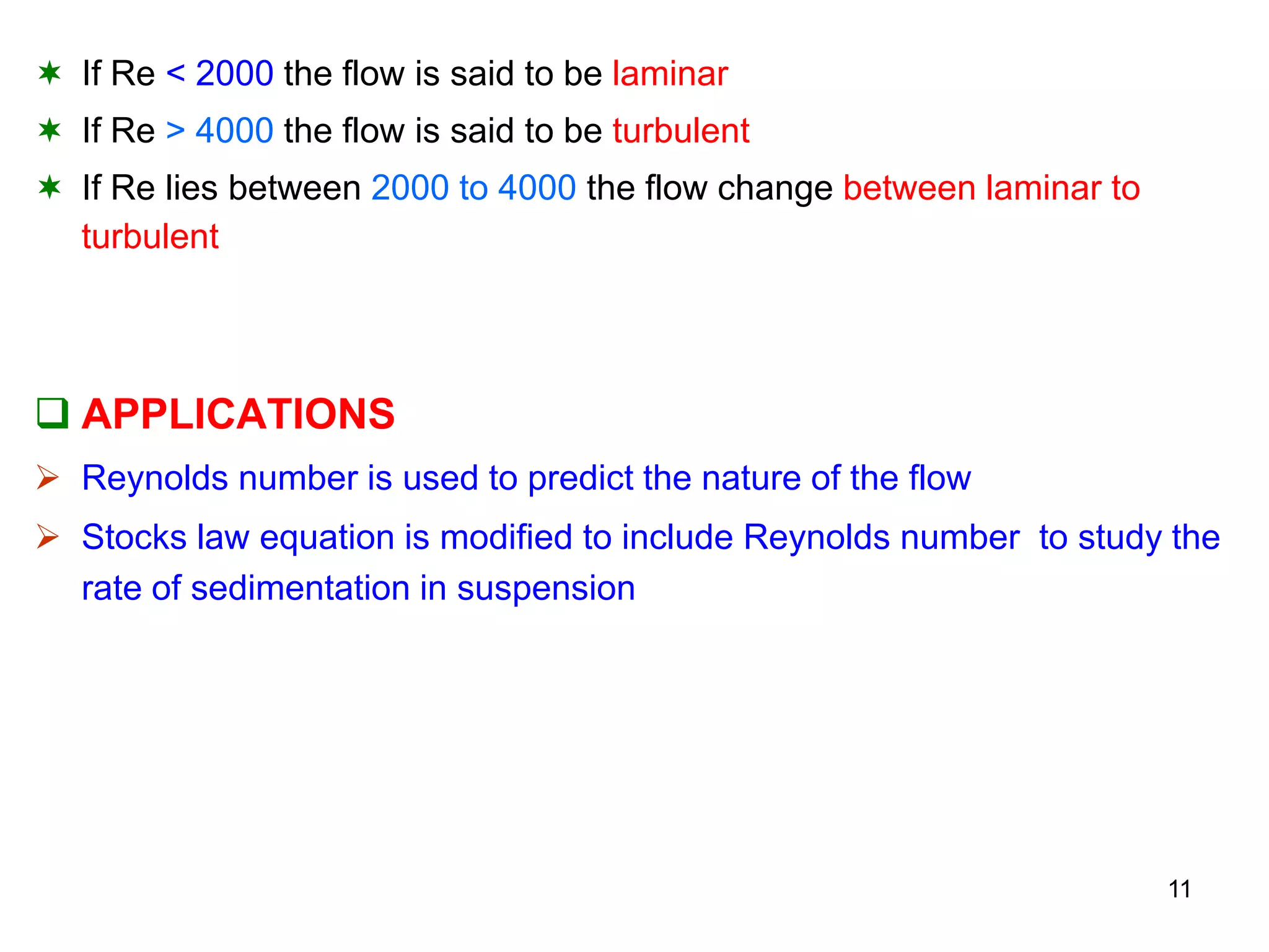  If Re < 2000 the flow is said to be laminar
 If Re > 4000 the flow is said to be turbulent
 If Re lies between 2000 to 4000 the flow change between laminar to
turbulent
 APPLICATIONS
 Reynolds number is used to predict the nature of the flow
 Stocks law equation is modified to include Reynolds number to study the
rate of sedimentation in suspension
11
 