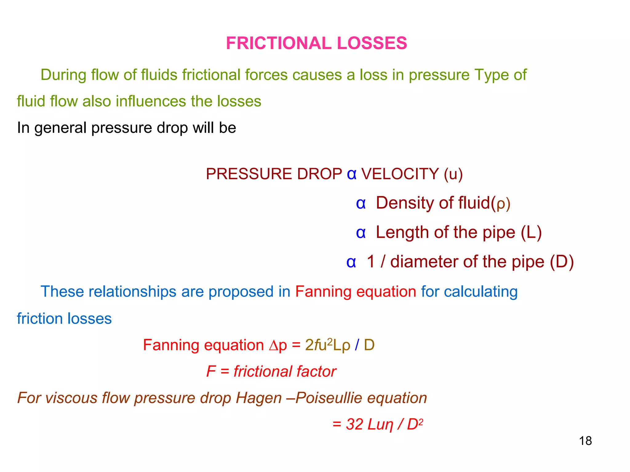 FRICTIONAL LOSSES
During flow of fluids frictional forces causes a loss in pressure Type of
fluid flow also influences the losses
In general pressure drop will be
PRESSURE DROP α VELOCITY (u)
α Density of fluid(ρ)
α Length of the pipe (L)
α 1 / diameter of the pipe (D)
These relationships are proposed in Fanning equation for calculating
friction losses
Fanning equation ∆p = 2fu2Lρ / D
F = frictional factor
For viscous flow pressure drop Hagen –Poiseullie equation
= 32 Luη / D2
18
 