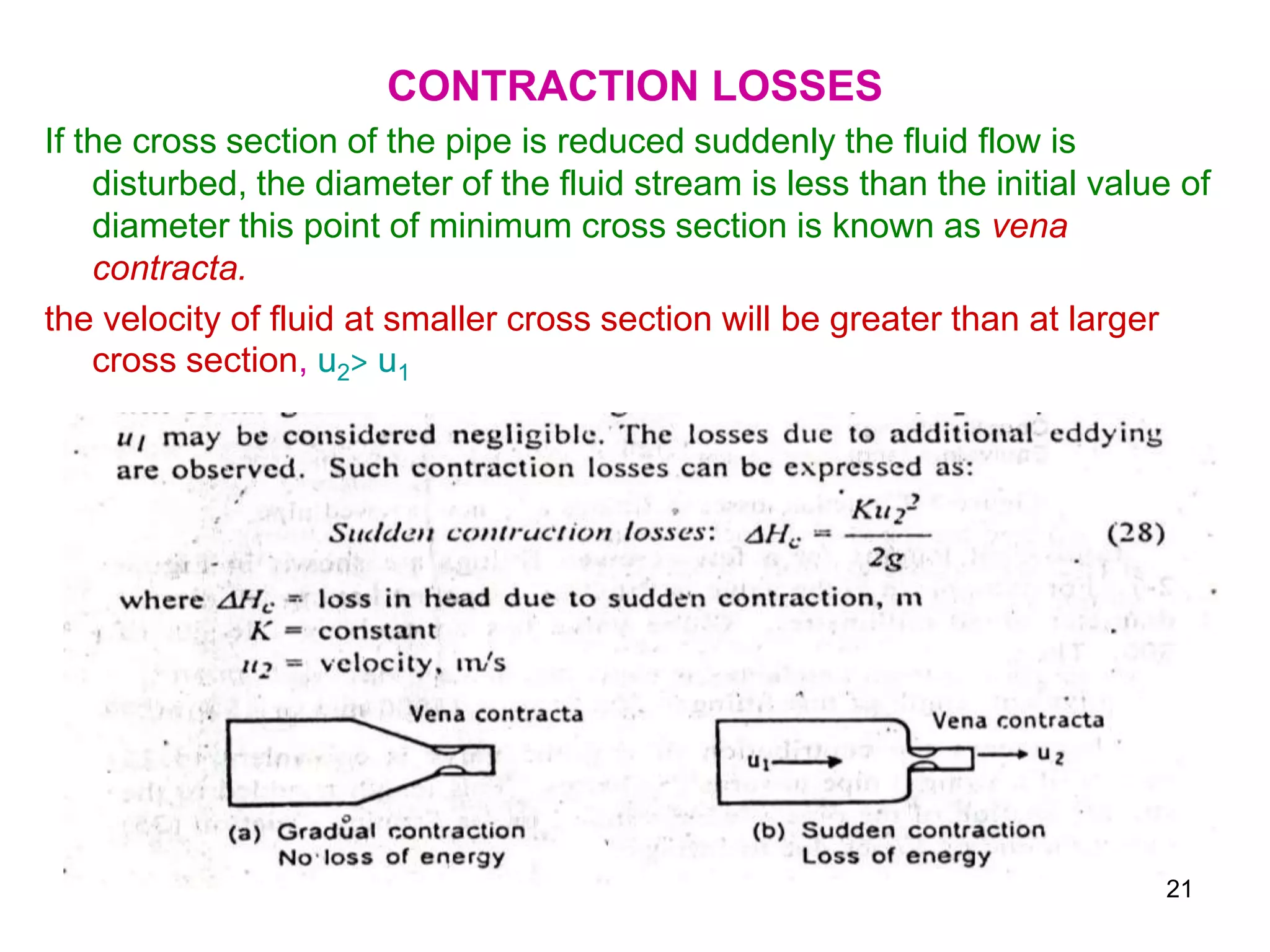 CONTRACTION LOSSES
If the cross section of the pipe is reduced suddenly the fluid flow is
disturbed, the diameter of the fluid stream is less than the initial value of
diameter this point of minimum cross section is known as vena
contracta.
the velocity of fluid at smaller cross section will be greater than at larger
cross section, u2> u1
21
 