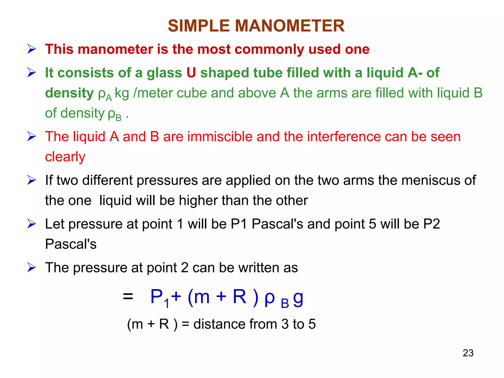 SIMPLE MANOMETER
 This manometer is the most commonly used one
 It consists of a glass U shaped tube filled with a liquid A- of
density ρA kg /meter cube and above A the arms are filled with liquid B
of density ρB .
 The liquid A and B are immiscible and the interference can be seen
clearly
 If two different pressures are applied on the two arms the meniscus of
the one liquid will be higher than the other
 Let pressure at point 1 will be P1 Pascal's and point 5 will be P2
Pascal's
 The pressure at point 2 can be written as
= P1+ (m + R ) ρ B g
(m + R ) = distance from 3 to 5
23
 