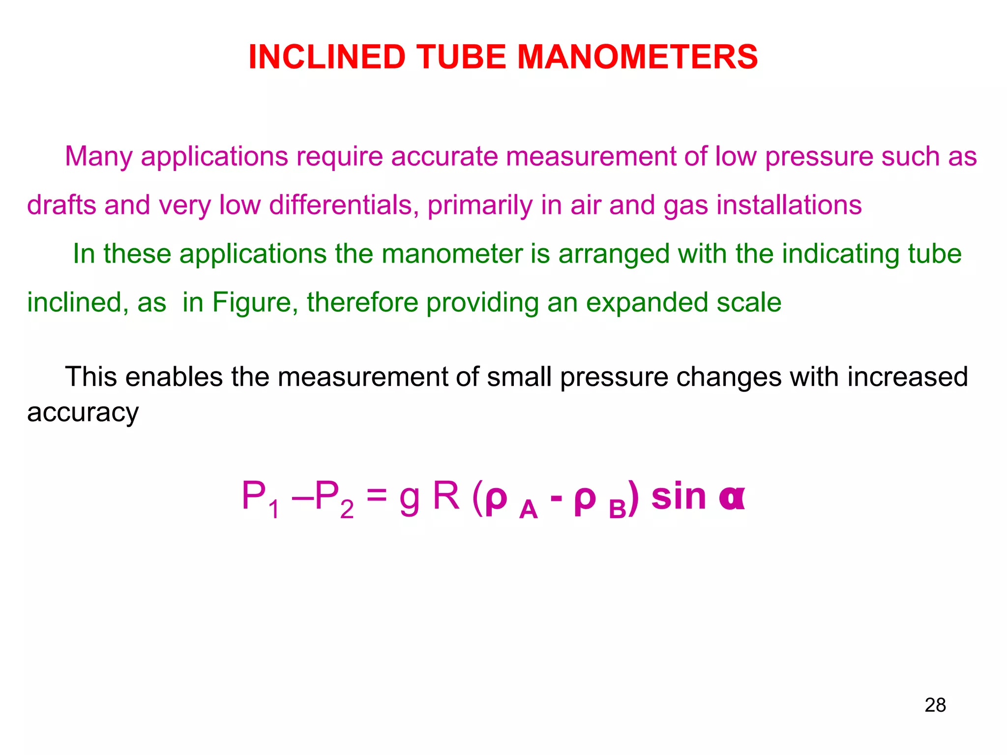 INCLINED TUBE MANOMETERS
Many applications require accurate measurement of low pressure such as
drafts and very low differentials, primarily in air and gas installations
In these applications the manometer is arranged with the indicating tube
inclined, as in Figure, therefore providing an expanded scale
This enables the measurement of small pressure changes with increased
accuracy
P1 –P2 = g R (ρ A - ρ B) sin α
28
 