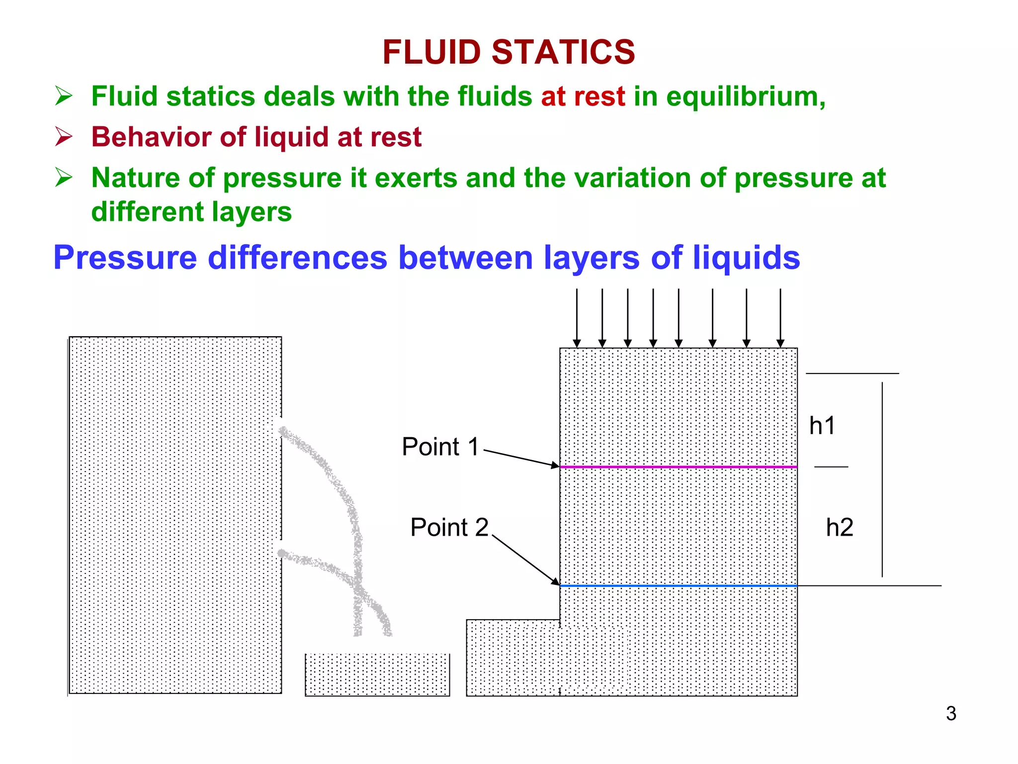 FLUID STATICS
 Fluid statics deals with the fluids at rest in equilibrium,
 Behavior of liquid at rest
 Nature of pressure it exerts and the variation of pressure at
different layers
Pressure differences between layers of liquids
h1
h2
Point 1
Point 2
3
 
