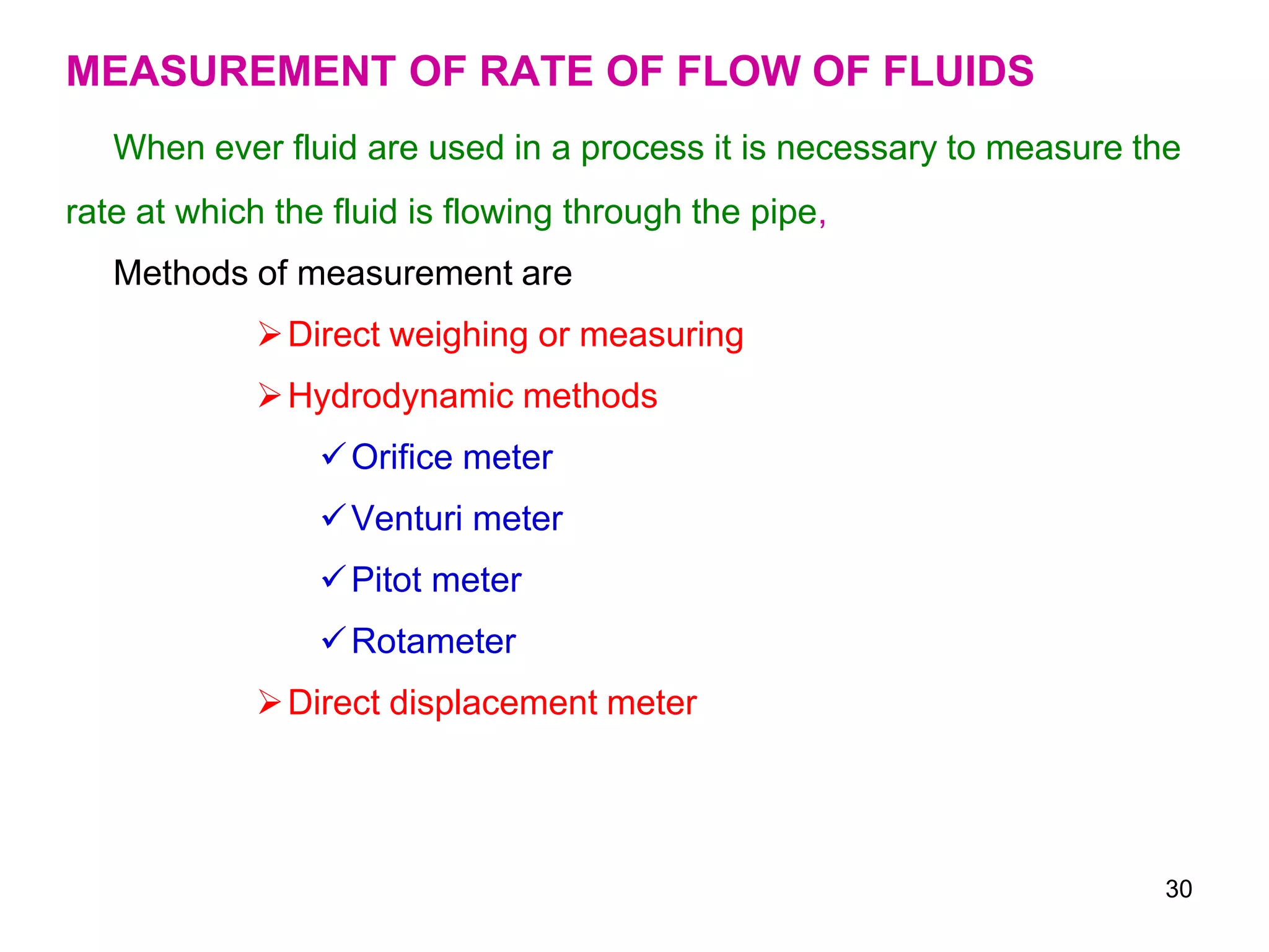 MEASUREMENT OF RATE OF FLOW OF FLUIDS
When ever fluid are used in a process it is necessary to measure the
rate at which the fluid is flowing through the pipe,
Methods of measurement are
Direct weighing or measuring
Hydrodynamic methods
Orifice meter
Venturi meter
Pitot meter
Rotameter
Direct displacement meter
30
 